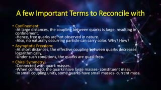 A few Important Terms to Reconcile with
• Confinement:
-At large distances, the coupling between quarks is large, resulting in
confinement.
-Hence, free quarks are not observed in nature.
-Also, no naturally occurring particle can carry color. Why? How?
• Asymptotic Freedom:
-At short distances, the effective coupling between quarks decreases
logarithmically.
-Under such conditions, the quarks are quasi-free.
• Chiral Symmetry:
-Connected with quark masses.
-When confined, the quarks have large masses- constituent mass.
-In small coupling units, some quarks have small masses- current mass.
 