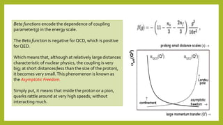 Beta functions encode the dependence of coupling
parameter(g) in the energy scale.
The Beta function is negative for QCD, which is positive
for QED.
Which means that, although at relatively large distances
characteristic of nuclear physics, the coupling is very
big; at short distances(less than the size of the proton),
it becomes very small.This phenomenon is known as
the Asymptotic Freedom.
Simply put, it means that inside the proton or a pion,
quarks rattle around at very high speeds, without
interacting much.
 