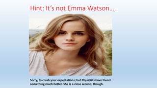 Hint: It’s not Emma Watson….
Sorry, to crush your expectations; but Physicists have found
something much hotter. She is a close second, though.
 
