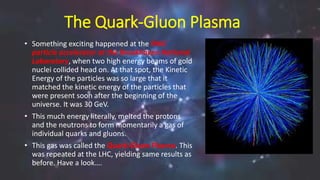 The Quark-Gluon Plasma
• Something exciting happened at the RHIC
particle accelerator at the Brookhaven National
Laboratory, when two high energy beams of gold
nuclei collided head on. At that spot, the Kinetic
Energy of the particles was so large that it
matched the kinetic energy of the particles that
were present soon after the beginning of the
universe. It was 30 GeV.
• This much energy literally, melted the protons
and the neutrons to form momentarily a gas of
individual quarks and gluons.
• This gas was called the Quark-Gluon Plasma. This
was repeated at the LHC, yielding same results as
before. Have a look….
 