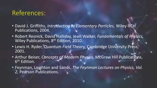 References:
• David J. Griffiths, Introduction to Elementary Particles, Wiley-VCH
Publications, 2004.
• Robert Resnick, David Halliday, Jearl Walker, Fundamentals of Physics,
Wiley Publications, 8th Edition, 2010.
• Lewis H. Ryder, Quantum Field Theory, Cambridge University Press,
2001.
• Arthur Beiser, Concepts of Modern Physics, McGraw Hill Publications,
6th Edition.
• Feynman, Leighton and Sands, The Feynman Lectures on Physics, Vol.
2, Pearson Publications.
 