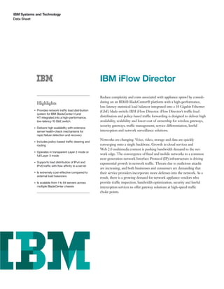 IBM Systems and Technology
Data Sheet




                                                            IBM iFlow Director
                                                            Reduce complexity and costs associated with appliance sprawl by consoli-
               Highlights                                   dating on an IBM® BladeCenter® platform with a high-performance,
                                                            low-latency statistical load balancer integrated into a 10 Gigabit Ethernet
           ●   Provides network traffic load distribution   (GbE) blade switch: IBM iFlow Director. iFlow Director’s traffic load
               system for IBM BladeCenter H and
               HT integrated into a high-performance,       distribution and policy-based traffic forwarding is designed to deliver high
               low-latency 10 GbE switch                    availability, scalability and lower cost of ownership for wireless gateways,
                                                            security gateways, traffic management, service differentiation, lawful
           ●   Delivers high availability with extensive
               server health-check mechanisms for           interception and network surveillance solutions.
               rapid failure detection and recovery
                                                            Networks are changing. Voice, video, storage and data are quickly
           ●   Includes policy-based traffic steering and
               routing                                      converging onto a single backbone. Growth in cloud services and
                                                            Web 2.0 multimedia content is pushing bandwidth demand to the net-
           ●   Operates in transparent Layer 2 mode or
               full Layer 3 mode
                                                            work edge. The convergence of ﬁxed and mobile networks to a common
                                                            next-generation network Interface Protocol (IP) infrastructure is driving
           ●   Supports load distribution of IPv4 and       exponential growth in network traffic. Threats due to malicious attacks
               IPv6 traffic with ﬂow affinity to a server
                                                            are increasing, and both businesses and consumers are demanding that
           ●   Is extremely cost-effective compared to      their service providers incorporate more defenses into the network. As a
               external load balancers
                                                            result, there is a growing demand for network appliance vendors who
           ●   Is scalable from 1 to 84 servers across      provide traffic inspection, bandwidth optimization, security and lawful
               multiple BladeCenter chassis                 interception services to offer gateway solutions at high-speed traffic
                                                            choke points.
 