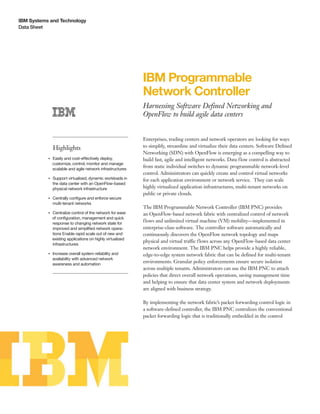 IBM Systems and Technology
Data Sheet
IBM Programmable
Network Controller
Harnessing Software Defined Networking and
OpenFlow to build agile data centers
Highlights
●● ● ●
Easily and cost-effectively deploy,
customize, control, monitor and manage
scalable and agile network infrastructures
●● ● ●
Support virtualized, dynamic workloads in
the data center with an OpenFlow-based
physical network infrastructure
●● ● ●
Centrally configure and enforce secure
multi-tenant networks
●● ● ●
Centralize control of the network for ease
of configuration, management and quick
response to changing network state for
improved and simplified network opera-
tions Enable rapid scale out of new and
existing applications on highly virtualized
infrastructures
●● ● ●
Increase overall system reliability and
availability with advanced network
awareness and automation
Enterprises, trading centers and network operators are looking for ways
to simplify, streamline and virtualize their data centers. Software Defined
Networking (SDN) with OpenFlow is emerging as a compelling way to
build fast, agile and intelligent networks. Data flow control is abstracted
from static individual switches to dynamic programmable network-level
control. Administrators can quickly create and control virtual networks
for each application environment or network service. They can scale
highly virtualized application infrastructures, multi-tenant networks on
public or private clouds.
The IBM Programmable Network Controller (IBM PNC) provides
an OpenFlow-based network fabric with centralized control of network
flows and unlimited virtual machine (VM) mobility—implemented in
enterprise-class software. The controller software automatically and
continuously discovers the OpenFlow network topology and maps
physical and virtual traffic flows across any OpenFlow-based data center
network environment. The IBM PNC helps provide a highly reliable,
edge-to-edge system network fabric that can be defined for multi-tenant
environments. Granular policy enforcements ensure secure isolation
across multiple tenants. Administrators can use the IBM PNC to attach
policies that direct overall network operations, saving management time
and helping to ensure that data center system and network deployments
are aligned with business strategy.
By implementing the network fabric’s packet forwarding control logic in
a software-defined controller, the IBM PNC centralizes the conventional
packet forwarding logic that is traditionally embedded in the control
 
