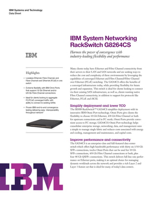 IBM Systems and Technology
Data Sheet
IBM System Networking
RackSwitch G8264CS
Harness the power of convergence with
industry-leading flexibility and performance
Highlights
●● ● ●
Lossless Ethernet, Fibre Channel, and
Fibre Channel over Ethernet (FCoE) in one
switch
●● ● ●
Extreme flexibility with IBM Omni Ports
that support 10 Gb Ethernet and/or
4/8 Gb Fibre Channel connections
●● ● ●
Ideal for clients looking to aggregate
FC/FCoE converged traffic with
ability to connect to existing SANs
●● ● ●
Proven IBM end-to-end convergence
testing delivering easy interoperability
throughout network1
Many clients today have Ethernet and Fibre Channel connectivity from
their servers to their LAN and SAN networks and are seeking ways to
reduce the cost and complexity of these environments by leveraging the
capabilities of converged Ethernet and Fibre Channel/Fibre Channel
over Ethernet (FCoE) switching. The G8264CS offers the benefits of
a converged infrastructure today, while providing flexibility for future
growth and expansion. This switch is ideal for clients looking to connect
via their existing SAN infrastructure, as well as, clients wanting native
Fibre Channel connectivity, in addition to support for protocols like
Ethernet, FCoE and iSCSI.
Simplify deployment and lower TCO
The IBM® RackSwitch™ G8264CS simplifies deployment with its
innovative IBM Omni Port technology. Omni Ports give clients the
flexibility to choose 10 Gb Ethernet, 4/8 Gb Fibre Channel or both
for upstream connections and in FC mode, Omni Ports provide conve-
nient access to FC storage. G8264CS’s Omni Port technology helps
consolidate enterprise storage, networking, data, and management onto
a simple to manage single fabric and reduces costs associated with energy
and cooling, management and maintenance, and capital costs.
Improve performance and connectivity
The G8264CS is an enterprise-class and full-featured data center
switch which offers high bandwidth performance with thirty six 1/10 Gb
SFP+ connections, twelve Omni Ports that can be used for 10 Gb
SFP+ connections, 4/8 Gb Fibre Channel connections or both, plus
four 40 Gb QSFP+ connections. This switch delivers full line rate perfor-
mance on Ethernet ports, making it an optimal choice for managing
dynamic workloads across the network and provides a rich Layer 2 and
Layer 3 feature set that is ideal for many of today’s data centers.
 