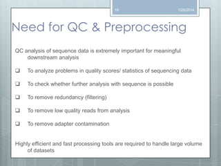 18

1/26/2014

Need for QC & Preprocessing
QC analysis of sequence data is extremely important for meaningful
downstream analysis


To analyze problems in quality scores/ statistics of sequencing data



To check whether further analysis with sequence is possible



To remove redundancy (filtering)



To remove low quality reads from analysis



To remove adapter contamination

Highly efficient and fast processing tools are required to handle large volume
of datasets

 