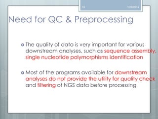 19

1/26/2014

Need for QC & Preprocessing
 The

quality of data is very important for various
downstream analyses, such as sequence assembly,
single nucleotide polymorphisms identification

 Most

of the programs available for downstream
analyses do not provide the utility for quality check
and filtering of NGS data before processing

 
