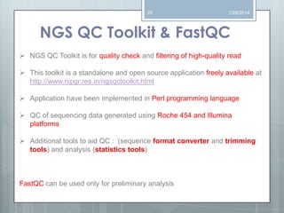 20

1/26/2014

NGS QC Toolkit & FastQC
 NGS QC Toolkit is for quality check and filtering of high-quality read

 This toolkit is a standalone and open source application freely available at
http://www.nipgr.res.in/ngsqctoolkit.html
 Application have been implemented in Perl programming language
 QC of sequencing data generated using Roche 454 and Illumina
platforms
 Additional tools to aid QC : (sequence format converter and trimming
tools) and analysis (statistics tools)

FastQC can be used only for preliminary analysis

 