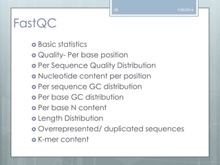 26

1/26/2014

FastQC
 Basic

statistics
 Quality- Per base position
 Per Sequence Quality Distribution
 Nucleotide content per position
 Per sequence GC distribution
 Per base GC distribution
 Per base N content
 Length Distribution
 Overrepresented/ duplicated sequences
 K-mer content

 