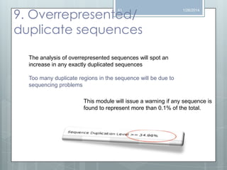 9. Overrepresented/
duplicate sequences
41

1/26/2014

The analysis of overrepresented sequences will spot an
increase in any exactly duplicated sequences
Too many duplicate regions in the sequence will be due to
sequencing problems
This module will issue a warning if any sequence is
found to represent more than 0.1% of the total.

 