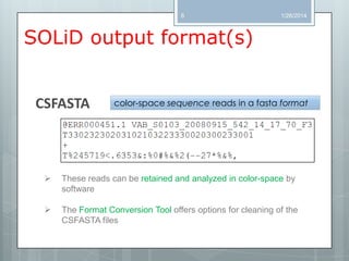 8

1/26/2014

SOLiD output format(s)

CSFASTA

color-space sequence reads in a fasta format



These reads can be retained and analyzed in color-space by
software



The Format Conversion Tool offers options for cleaning of the
CSFASTA files

 
