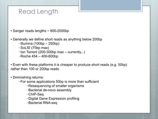 Read Length
• Sanger reads lengths ~ 800-2000bp
• Generally we define short reads as anything below 200bp
−Illumina (100bp – 250bp)
−SoLID (75bp max)
−Ion Torrent (200-300bp max – currently...)
−Roche 454 – 400-800bp
• Even with these platforms it is cheaper to produce short reads (e.g. 50bp)
rather than 100 or 200bp reads
• Diminishing returns:
−For some applications 50bp is more than sufficient
−Resequencing of smaller organisms
−Bacterial de-novo assembly
−ChIP-Seq
−Digital Gene Expression profiling
−Bacterial RNA-seq

 