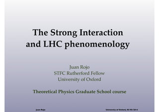 The Strong Interaction
and LHC phenomenology
Juan Rojo
STFC Rutherford Fellow
University of Oxford
Theoretical Physics Graduate School course
Juan Rojo University of Oxford, 05/05/2014
 