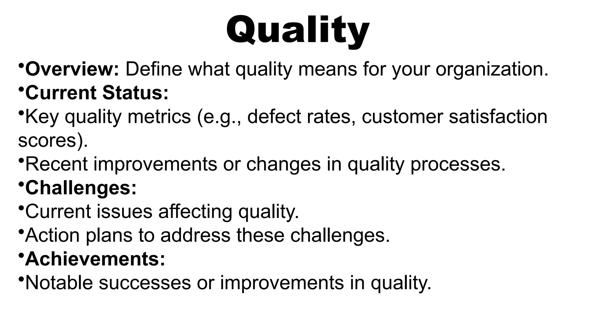 Quality
•Overview: Define what quality means for your organization.
•Current Status:
•Key quality metrics (e.g., defect rates, customer satisfaction
scores).
•Recent improvements or changes in quality processes.
•Challenges:
•Current issues affecting quality.
•Action plans to address these challenges.
•Achievements:
•Notable successes or improvements in quality.
 