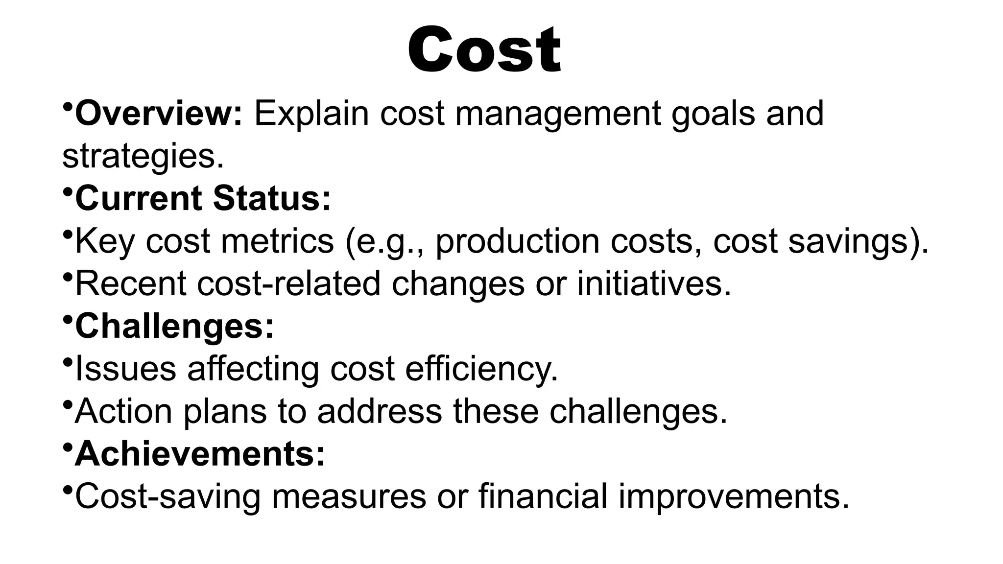Cost
•Overview: Explain cost management goals and
strategies.
•Current Status:
•Key cost metrics (e.g., production costs, cost savings).
•Recent cost-related changes or initiatives.
•Challenges:
•Issues affecting cost efficiency.
•Action plans to address these challenges.
•Achievements:
•Cost-saving measures or financial improvements.
 