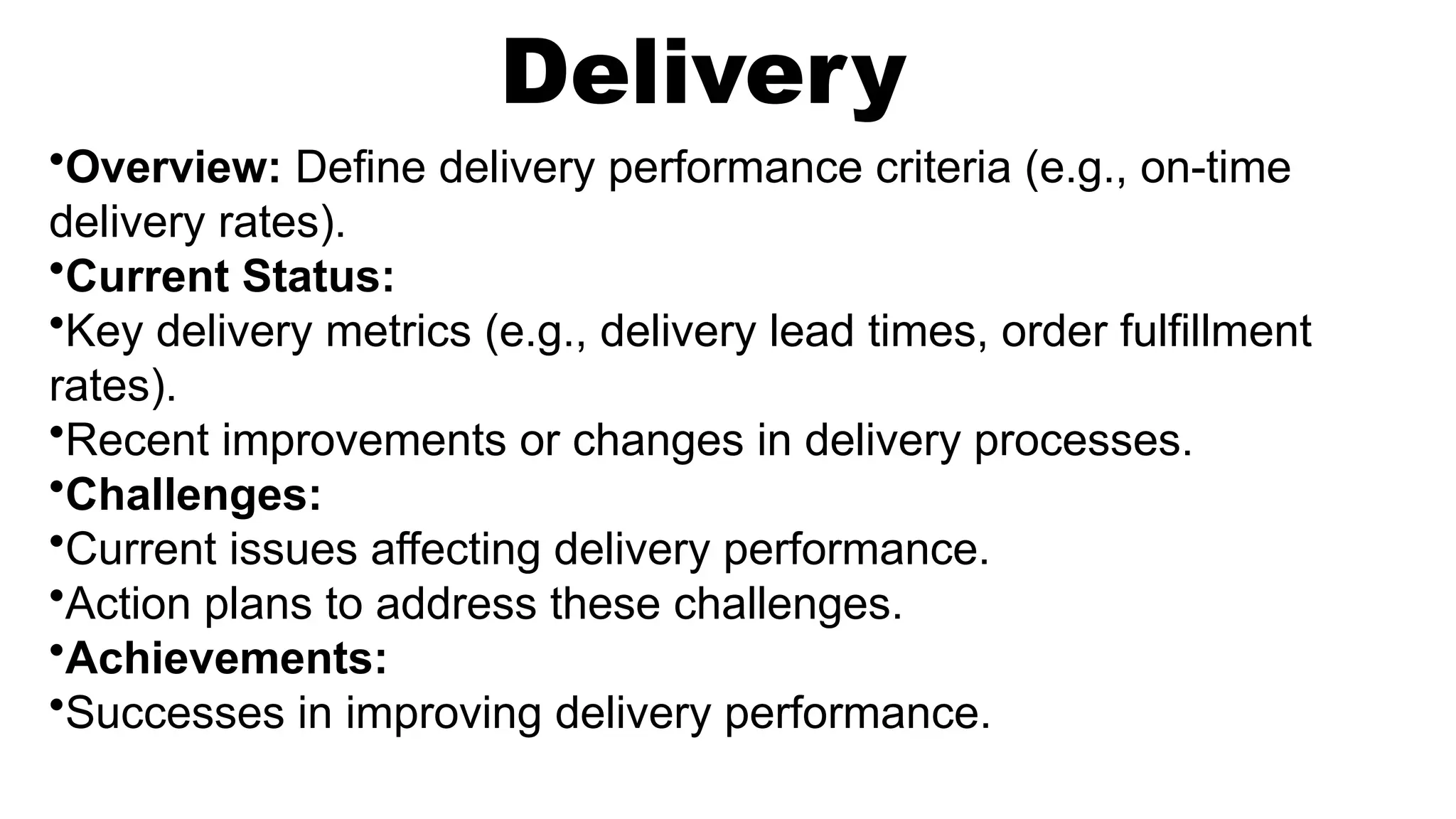 Delivery
•Overview: Define delivery performance criteria (e.g., on-time
delivery rates).
•Current Status:
•Key delivery metrics (e.g., delivery lead times, order fulfillment
rates).
•Recent improvements or changes in delivery processes.
•Challenges:
•Current issues affecting delivery performance.
•Action plans to address these challenges.
•Achievements:
•Successes in improving delivery performance.
 