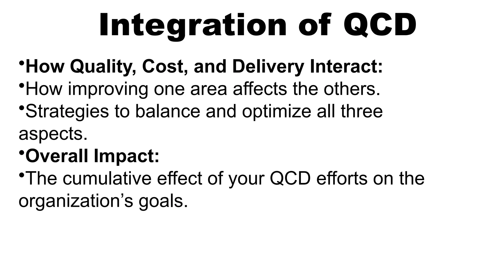 Integration of QCD
•How Quality, Cost, and Delivery Interact:
•How improving one area affects the others.
•Strategies to balance and optimize all three
aspects.
•Overall Impact:
•The cumulative effect of your QCD efforts on the
organization’s goals.
 
