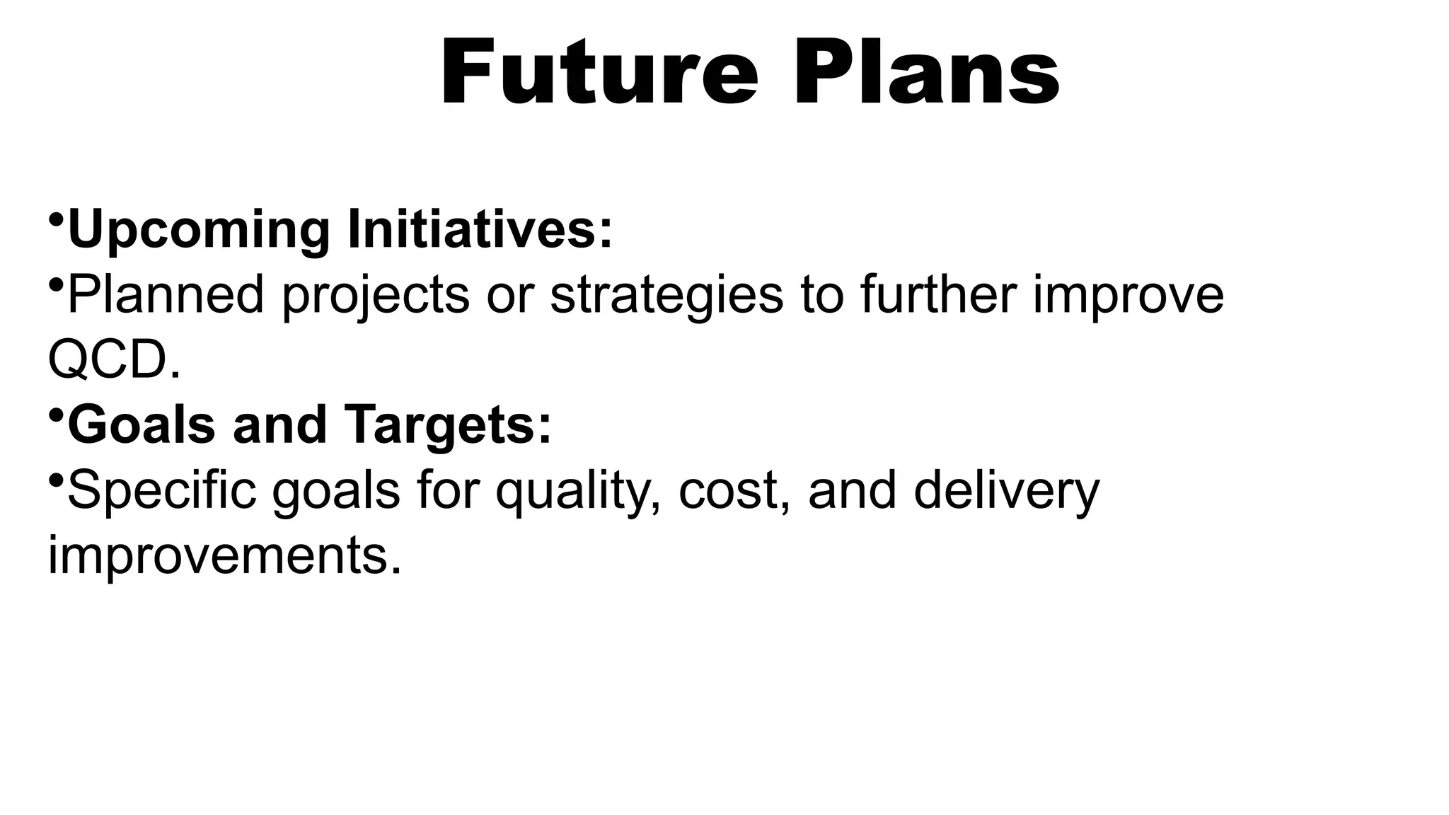 Future Plans
•Upcoming Initiatives:
•Planned projects or strategies to further improve
QCD.
•Goals and Targets:
•Specific goals for quality, cost, and delivery
improvements.
 