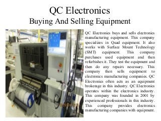 QC Electronics
Buying And Selling Equipment
QC Electronics buys and sells electronics
manufacturing equipment. This company
specializes in Quad equipment. It also
works with Surface Mount Technology
(SMT) equipment. This company
purchases used equipment and then
refurbishes it. They test the equipment and
then do any repairs necessary. This
company then sells equipment to
electronics manufacturing companies. QC
Electronics often acts as an equipment
brokerage in this industry. QC Electronics
operates within the electronics industry.
This company was founded in 2001 by
experienced professionals in this industry.
This company provides electronics
manufacturing companies with equipment.
 
