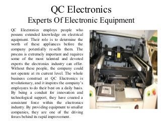 QC Electronics
Experts Of Electronic Equipment
QC Electronics employs people who
possess extended knowledge on electrical
equipment. Their role is to determine the
worth of these appliances before the
company potentially re-sells them. The
process is extremely important and requires
some of the most talented and devoted
experts the electronics industry can offer.
Without these people, the company could
not operate at its current level. The whole
business construct at QC Electronics is
revolutionary, and it inspires the company’s
employees to do their best on a daily basis.
By being a conduit for innovation and
technological support, they have created a
consistent force within the electronics
industry. By providing equipment to smaller
companies, they are one of the driving
forces behind its rapid improvement.
 