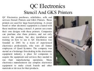 QC Electronics
Stencil And GKS Printers
QC Electronics purchases, refurbishes, sells and
services Stencil Printers and GKG Printers. These
printers are used for large board printing. A circuit
board or other electronic equipment is created with
these machines using a stencil. A person can create
their own designs with these printers. Companies
can purchase also these printers, and not only
receive the product, but also installation and
training on how to use it. QC Electronics was
founded in 2001 by a team of experienced
electronics professionals, who were all former
employees of Quad Systems. The company was
started as a brokerage firm dealing in the electronics
equipment industry, a place for companies to
acquire the equipment and services they needed to
run their manufacturing operations. Many
electronics manufacturers use complex electronics
equipment to make circuit boards and other
materials or devices for their products.
 