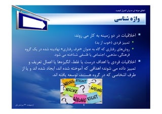 ‫ﺷﻨﺎﺳﻲ‬ ‫واژه‬
‫روﻧﺪ‬ ‫ﻣﻲ‬ ‫ﻛﺎر‬ ‫ﺑﻪ‬ ‫زﻣﻴﻨﻪ‬ ‫دو‬ ‫در‬ ‫اﺧﻼﻗﻴﺎت‬:
‫ﺗﻤﻴﻴﺰ‬‫ﻓﺮدي‬)‫ﺑﺪ‬ ‫از‬ ‫ﺧﻮب‬(
‫ﻫﺎي‬‫روش‬‫ﻋﻨﻮان‬ ‫ﺑﻪ‬ ‫ﮔﺎه‬ ‫ﻛﻪ‬ ‫رﻓﺘﺎري‬»‫رﻓﺘﺎري‬ ‫ﻋﺮف‬«‫ﮔﺮوه‬ ‫ﻳﻚ‬ ‫در‬ ‫ﺷﺪه‬ ‫ﻧﻬﺎدﻳﻨﻪ‬
‫ﺷﻮد‬ ‫ﻣﻲ‬ ‫ﺷﻨﺎﺧﺘﻪ‬ ‫ﻓﻠﺴﻔﻲ‬ ‫ﻳﺎ‬ ‫اﺟﺘﻤﺎﻋﻲ‬ ،‫ﻣﺬﻫﺒﻲ‬ ،‫ﻓﺮﻫﻨﮕﻲ‬.
‫ﻛﻴﻔﻴﺖ‬ ‫ﻛﻨﺘﺮل‬ ‫ﻣﺪﻳﺮان‬ ‫اي‬ ‫ﺣﺮﻓﻪ‬ ‫اﺧﻼق‬
‫ﺷﻮد‬ ‫ﻣﻲ‬ ‫ﺷﻨﺎﺧﺘﻪ‬ ‫ﻓﻠﺴﻔﻲ‬ ‫ﻳﺎ‬ ‫اﺟﺘﻤﺎﻋﻲ‬ ،‫ﻣﺬﻫﺒﻲ‬ ،‫ﻓﺮﻫﻨﮕﻲ‬.
‫اﺧﻼﻗﻴﺎت‬‫و‬ ‫ﺗﻌﺮﻳﻒ‬ ‫اﻋﻤﺎل‬ ‫ﻳﺎ‬ ‫ﻫﺎ‬‫اﻧﮕﻴﺰه‬ ،‫ﻏﻠﻂ‬ ‫ﻳﺎ‬ ‫درﺳﺖ‬ ‫اﻫﺪاف‬ ‫ﺑﺎ‬ ‫ﻓﺮدي‬
‫از‬ ‫ﻳﺎ‬ ‫و‬ ‫اﻧﺪ‬ ‫ﺷﺪه‬ ‫اﻳﺠﺎد‬ ،‫اﻧﺪ‬ ‫ﺷﺪه‬ ‫آﻣﻮﺧﺘﻪ‬ ‫ﻛﻪ‬ ‫اﻫﺪاﻓﻲ‬ ‫ﺷﻮﻧﺪ؛‬ ‫ﻣﻲ‬ ‫داده‬ ‫ﺗﻤﻴﻴﺰ‬
‫اﻧﺪ‬ ‫ﻳﺎﻓﺘﻪ‬ ‫ﺗﻮﺳﻌﻪ‬ ،‫ﻫﺴﺘﻨﺪ‬ ‫ﮔﺮوه‬ ‫در‬ ‫ﻛﻪ‬ ‫اﺷﺨﺎﺻﻲ‬ ‫ﻃﺮف‬.
‫اردﻳﺒﻬﺸﺖ‬93‫اول‬ ‫وﻳﺮاﻳﺶ‬ 9
 