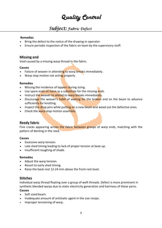 9
Quality Control
Subject: Fabric Defect
Remedies
• Bring the defect to the notice of the drawing-in operator.
• Ensure periodic inspection of the fabric on loom by the supervisory stuff.
Missing end
Void caused by a missing warp thread in the fabric.
Causes
• Failure of weaver in attending to warp breaks immediately.
• Warp stop motion not acting properly.
Remedies
• Missing the incidence of lappers during sizing.
• Use spare ends on loom as a substitute for the missing ends.
• Instruct the weaver to attend to warp breaks immediately.
• Discourage the weaver’s habit of waiting for the broken end on the beam to advance
sufficiently for knotting.
• Inspect the drop pins while putting on a new beam and weed out the defective ones.
• Check the warp stop motion assembly.
Reedy fabric
Fine cracks appearing across the fabric between groups of warp ends, matching with the
pattern of denting in the reed.
Causes
• Excessive warp tension.
• Late shed timing leading to lack of proper tension at beat-up.
• Insufficient toughing of shade.
Remedies
• Adjust the warp tension.
• Resort to early shed timing.
• Raise the back-rest 12-24 mm above the front-rest level.
Stitches
Individual warp thread floating over a group of weft threads. Defect is more prominent in
synthetic blended warps due to static electricity generation and hairiness of these yarns.
Causes
• Soft sized beam.
• Inadequate amount of antistatic agent in the size recipe.
• Improper tensioning of warp.
 
