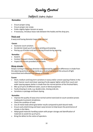 10
Quality Control
Subject: Fabric Defect
Remedies
• Ensure proper sizing.
• Ensure proper size recipe.
• Prefer slightly higher tension on warp.
• If necessary, introduce lease rods between the healds and the drop pins.
Thick end
A warp end having diameter larger than normal.
Causes
• Excessive count variation.
• Accidental mixed-up of counts in winding and warping.
• Piecing up of broken end with a wrong thread during weaving.
Remedies
• Avoid it.
• Conduct frequent checks to avoid mix-up of counts.
• Inspect the thrums provided on the loom.
Warp streaks
Stripes running in warp way direction characterized by apparent differences in shade from
the adjoining portions, arising mainly as a result of variation in the amount of light
transmitted and reflected from groups of threads.
Causes
• Short, medium and long-term variations in warp and/or uneven spacing of dents in the
reed. Coarser count and closer spacing of ends appear lighter while finer count and
wider spacing appear darker in shade than the normal portion of the finished fabric.
• Mix-up of yarns of different luster, count or blend proportion.
• Faulty drawing-in ends, e.g. double ends, missing ends etc.
• Variations in package and beam dyeing.
Remedies
• Improve the quality of warp since normal control exercised on count variation proves
inadequate to prevent streakiness.
• Check the condition of reed.
• Use all metal reeds which give better results compared to pitch-bound reeds.
• Ensure early shed timing and lower warp tension to help lessen the prominence of
streaks in the fabric.
• Adopt good materials handling system with proper storage and identification of
materials to avoid mix-up of yarns.
• Bring the defect to the notice of operators.
 