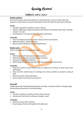 11
Quality Control
Subject: Fabric Defect
Broken pattern
Restricted to fabric woven with patterns on drop box looms. It occurs either when the
sequence of weft colors to be put is disturbed or when the width of color band is affected.
Causes
• Improper adjustment of pattern cards or lattices.
• Weaver neglecting to adjust the pattern chain before restarting the loom after mending
a break or a crack.
• Inserting pick in a wrong shed after mending a weft break.
Remedies
• Check and adjust the pattern cards or lattices at the start of beam.
• Make the weaver’s quality conscious.
• Resort to pick finding prior to restarting the loom.
Broken pick
Weft is inserted only for a portion of a pick.
Causes
• Weft break or weft exhaustion on ordinary looms.
• Weft break or improper size of bunch on auto-pirns.
• Improper functioning of weft fork.
• Weft change effected through weft fork mechanism on automatic looms.
Remedies
• Check the shuttle for loose fitting of pirn or roughness of surfaces as these cause more
weft breaks.
• Check also the shuttle boxes for settings and surface condition to prevent cutting of
weft.
• Check the shuttle and shuttle boxes.
• Ensure proper size of bunch on auto-pirns.
Cut weft
A defect generally randomly distributed over the fabric, not clearly visible in the grey stage,
but becomes pronounced in the finished fabric.
Causes
• Improper condition or quality of emery roller covering.
• Viscose yarn from old lot or of lower strength is used.
Remedies
• Check the emery roller covering.
• Ensure proper check on the quality of blended yarn.
 