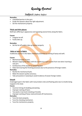 14
Quality Control
Subject: Fabric Defect
Remedies
• Undrafted portion in the yarn.
• Guide the weavers about the right adjustment.
• Set the mechanisms properly.
Thick and thin places
Weft bars differing in appearance and repeating several times along the fabric.
Causes
• Irregular let-off.
• Faulty take-up.
Remedies
• Set the let-off and/or take-up motion properly.
Hole or tear in fabric
A defective portion in the fabric marked by distortion or cutting of warp and weft.
Causes
• Mechanical faults in loom.
• Weavers tapping the fabric with the shuttle tip or pirn on the front rest when inserting a
new pirn.
• Carelessness of the weaver in removing gout.
• Holes form during the finishing processes due to the presence of foreign matter.
Remedies
• Rectify the mechanical faults.
• Make the weaver quality conscious.
• Take precautions in weaving to avoid incidence of woven foreign matter.
Smash
A damaged spot in the fabric with many broken ends and floating picks due to shuttle being
trapped in the shed.
Causes
• Incorrect timing of shedding and picking.
• Improper starting of loom.
• Too weak or too harsh checking of shuttle.
• Improper working of loose reed and knock-off mechanisms.
Remedies
• Tune the loom properly.
• Tune the checking mechanism.
• Tune the mechanisms properly.
 