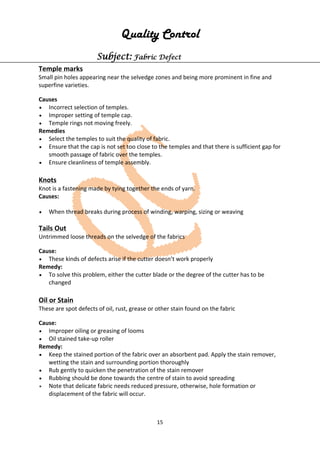 15
Quality Control
Subject: Fabric Defect
Temple marks
Small pin holes appearing near the selvedge zones and being more prominent in fine and
superfine varieties.
Causes
• Incorrect selection of temples.
• Improper setting of temple cap.
• Temple rings not moving freely.
Remedies
• Select the temples to suit the quality of fabric.
• Ensure that the cap is not set too close to the temples and that there is sufficient gap for
smooth passage of fabric over the temples.
• Ensure cleanliness of temple assembly.
Knots
Knot is a fastening made by tying together the ends of yarn.
Causes:
• When thread breaks during process of winding, warping, sizing or weaving
Tails Out
Untrimmed loose threads on the selvedge of the fabrics
Cause:
• These kinds of defects arise if the cutter doesn’t work properly
Remedy:
• To solve this problem, either the cutter blade or the degree of the cutter has to be
changed
Oil or Stain
These are spot defects of oil, rust, grease or other stain found on the fabric
Cause:
• Improper oiling or greasing of looms
• Oil stained take-up roller
Remedy:
• Keep the stained portion of the fabric over an absorbent pad. Apply the stain remover,
wetting the stain and surrounding portion thoroughly
• Rub gently to quicken the penetration of the stain remover
• Rubbing should be done towards the centre of stain to avoid spreading
• Note that delicate fabric needs reduced pressure, otherwise, hole formation or
displacement of the fabric will occur.
 