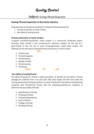16
Quality Control
Subject: Sewing Thread Inspection
Sewing Thread Inspection in Garments Industry
Sewing threads are bought by checking for having the following properties:
1. Thread construction or ticket number
2. Sew-ability of sewing thread:
Thread construction or ticket number:
In apparel manufacturing industry, ticket number is a commercial numbering system.
Normally, ticket number is the manufacturer’s reference numbers for the size of a
given thread. In fact, the size or count of sewing thread is called ticket number. The
following are the tests done to identify thread construction or ticket number.
 Thread count,
 Thread elongation,
 Thread balance,
 Number of twist,
 Thread tenacity,
 Thread ply.
Sew-ability of sewing thread:
The ability of sewing of a thread is called sew-ability. To identify the sew-ability, 3 thread
packages are collected from a lot and sewn 100 yards length and here also noted the
running performance of sewing machine. It is done to determine the ability of sewing thread
compared with the fault free thread. Also the following properties are inspected to
determine the sew-ability of thread:
 Imperfections of thread,
 Finishing of thread,
 Thread Package density,
 Color of thread.,
 Yardage of thread,
 Winding of thread.
 