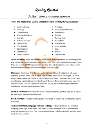 18
Quality Control
Subject: Trims & Accessories Inspection
Trims and Accessories Quality Defect Criteria to Identify During Inspection
• Shade matching
• Shrinkage
• Color bleeding
• Width and thickness
• Strength
• Number and size
• Fiber content
• Print Mistake
• Color Problem
• Code Mistake
• Fitness Problem
• Print Spot
• Measurement Problem
• Size Mistake
• Gum Nil
• Running Color
• PO Mistake
• Style Mistake
• Letter Mistake
• Spot
• Broken
• Logo Mistake
Shade matching: When we are talking about shade matching of trims it is more important
that trims color should match with base fabric rather than color code or pantone card. Trims
those are specified DTM requirement is checked after attaching trims on the fabric swatch.
Check shade of the trims whether the shade is matched or not.
Shrinkage: If shrinkage % of the trims varies from the fabrics shrinkage%, it will cause
defective garment. Trims such as tapes, laces must be tested for its shrinkage%. To check
the shrinkage, take some sample of trims of a length of about 1.2 meters. Mark on its two
ends keeping a gap in between marks of exactly 1 meter. Dip one sample in cold water for
about 12 hours. Take out tapes from water and flat dry. Measure the length in between
marks using same measurement tape/scale.
Width & Thickness: Measure width of the trims such as tapes, elastics, laces etc. It would
be good if you take measure after wash.
Size & Numbers: Thread numbers, button size, length of zippers etc. need to check against
standards.
Text content/ fonts/language on labels and tags: Texts are printed in the trims like
hang tags, price tags, brand labels, case labels. It is very important that all information is
matched with approved one. Fiber content printed in care label must match with test report
made for fiber content.
 