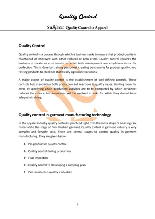 1
Quality Control
Subject: Quality Control in Apparel
Quality Control
Quality control is a process through which a business seeks to ensure that product quality is
maintained or improved with either reduced or zero errors. Quality control requires the
business to create an environment in which both management and employees strive for
perfection. This is done by training personnel, creating benchmarks for product quality, and
testing products to check for statistically significant variations.
A major aspect of quality control is the establishment of well-defined controls. These
controls help standardize both production and reactions to quality issues. Limiting room for
error by specifying which production activities are to be completed by which personnel
reduces the chance that employees will be involved in tasks for which they do not have
adequate training.
Quality control in garment manufacturing technology
In the apparel industry quality control is practiced right from the initial stage of sourcing raw
materials to the stage of final finished garment. Quality control in garment industry is very
complex and lengthy task. There are several stages to control quality in garment
manufacturing. They are given below:
 Pre-production quality control
 Quality control during production
 Final inspection
 Quality control to developing a sampling plan
 Post-production quality evaluation
 
