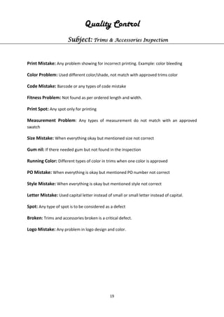 19
Quality Control
Subject: Trims & Accessories Inspection
Print Mistake: Any problem showing for incorrect printing. Example: color bleeding
Color Problem: Used different color/shade, not match with approved trims color
Code Mistake: Barcode or any types of code mistake
Fitness Problem: Not found as per ordered length and width.
Print Spot: Any spot only for printing
Measurement Problem: Any types of measurement do not match with an approved
swatch
Size Mistake: When everything okay but mentioned size not correct
Gum nil: If there needed gum but not found in the inspection
Running Color: Different types of color in trims when one color is approved
PO Mistake: When everything is okay but mentioned PO number not correct
Style Mistake: When everything is okay but mentioned style not correct
Letter Mistake: Used capital letter instead of small or small letter instead of capital.
Spot: Any type of spot is to be considered as a defect
Broken: Trims and accessories broken is a critical defect.
Logo Mistake: Any problem in logo design and color.
 