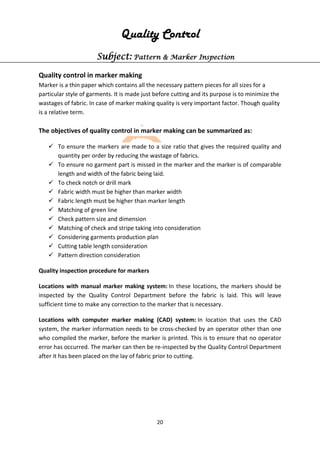 20
Quality Control
Subject: Pattern & Marker Inspection
Quality control in marker making
Marker is a thin paper which contains all the necessary pattern pieces for all sizes for a
particular style of garments. It is made just before cutting and its purpose is to minimize the
wastages of fabric. In case of marker making quality is very important factor. Though quality
is a relative term.
The objectives of quality control in marker making can be summarized as:
 To ensure the markers are made to a size ratio that gives the required quality and
quantity per order by reducing the wastage of fabrics.
 To ensure no garment part is missed in the marker and the marker is of comparable
length and width of the fabric being laid.
 To check notch or drill mark
 Fabric width must be higher than marker width
 Fabric length must be higher than marker length
 Matching of green line
 Check pattern size and dimension
 Matching of check and stripe taking into consideration
 Considering garments production plan
 Cutting table length consideration
 Pattern direction consideration
Quality inspection procedure for markers
Locations with manual marker making system: In these locations, the markers should be
inspected by the Quality Control Department before the fabric is laid. This will leave
sufficient time to make any correction to the marker that is necessary.
Locations with computer marker making (CAD) system: In location that uses the CAD
system, the marker information needs to be cross-checked by an operator other than one
who compiled the marker, before the marker is printed. This is to ensure that no operator
error has occurred. The marker can then be re-inspected by the Quality Control Department
after it has been placed on the lay of fabric prior to cutting.
 