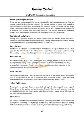 22
Quality Control
Subject: Spreading Inspection
Fabric Spreading Inspection
There are two methods applied in garment industry for fabric spreading process. They are
manual method and mechanical method. The manual method is totally hand spreading
method therefore this process is quite slow. On the other hands, mechanical method is two
types. They are semi-automatic and full automatic. Before fabric spreading few perpetration
is essential both manual and mechanical methods. For smooth and proper spreading
process in garments below factors must be considered during fabric spreading-
Fabric Length and Weight:
During fabric spreading length and width should equal to marker length and width.
This measurement must be uniform before fabric cutting. Otherwise fabric wastage may be
increased or defective garment component may be produced.
Fabric Tension:
The tension in fabric lay should be uniform. If the tension is higher than small size actual
size. On the other hand, if the fabric lay be loose then it may create problem during
fabric cutting and lager size of component may be produced than the actual size.
Fabric Splicing
Another important factor of fabric spreading is fabric splicing. Splicing should be accurate
during fabric spreading. Excess splicing may increase faulty area and short splicing may
produce faulty component. The lay of the fabric should be maintained according to the
fabric construction and splicing methods.
Static Electricity:
Generally man-made fibers are may increase the charge of electricity, which is the main
reason for producing static electricity in the fabric spreading process. Static electricity
should be removed by earthing or using special oil between two layers of fabric.
Fabric Ply Direction:
The direction of fabric ply should be corrected. Fabric ply direction depends on the type of
fabric, Shape of the pattern and construction of fabric. Therefore, ply direction must be
checked before laying the ply on cutting table. Otherwise, they may create problem during
the sewing section in garments.
Ply Number:
Ply number is another important factor for fabric spreading. Ply number should be counted
during fabric spreading. The higher ply number may increase vibration between cutting
knife and fabric layer and low number of ply may reduce the fabric spreading productivity.
 