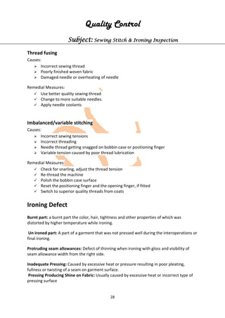 28
Quality Control
Subject: Sewing Stitch & Ironing Inspection
Thread fusing
Causes:
 Incorrect sewing thread
 Poorly finished woven fabric
 Damaged needle or overheating of needle
Remedial Measures:
 Use better quality sewing thread
 Change to more suitable needles.
 Apply needle coolants
Imbalanced/variable stitching
Causes:
 Incorrect sewing tensions
 Incorrect threading
 Needle thread getting snagged on bobbin case or positioning finger
 Variable tension caused by poor thread lubrication
Remedial Measures:
 Check for snarling, adjust the thread tension
 Re-thread the machine
 Polish the bobbin case surface
 Reset the positioning finger and the opening finger, if fitted
 Switch to superior quality threads from coats
Ironing Defect
Burnt part: a burnt part the color, hair, tightness and other properties of which was
distorted by higher temperature while ironing.
Un ironed part: A part of a garment that was not pressed well during the interoperations or
final ironing.
Protruding seam allowances: Defect of thinning when ironing with gloss and visibility of
seam allowance width from the right side.
Inadequate Pressing: Caused by excessive heat or pressure resulting in poor pleating,
fullness or twisting of a seam on garment surface.
Pressing Producing Shine on Fabric: Usually caused by excessive heat or incorrect type of
pressing surface
 