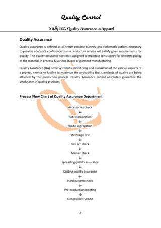 2
Quality Control
Subject: Quality Assurance in Apparel
Quality Assurance
Quality assurance is defined as all those possible planned and systematic actions necessary
to provide adequate confidence than a product or service will satisfy given requirements for
quality. The quality assurance section is assigned to maintain consistency for uniform quality
of the material in process & various stages of garment manufacturing.
Quality Assurance (QA) is the systematic monitoring and evaluation of the various aspects of
a project, service or facility to maximize the probability that standards of quality are being
attained by the production process. Quality Assurance cannot absolutely guarantee the
production of quality products.
Process Flow Chart of Quality Assurance Department
Accessories check
↓
Fabric inspection
↓
Shade segregation
↓
Shrinkage test
↓
Size set check
↓
Marker check
↓
Spreading quality assurance
↓
Cutting quality assurance
↓
Hard pattern check
↓
Pre-production meeting
↓
General instruction
 