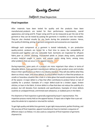 29
Quality Control
Subject: Final Inspection
Final inspection
After materials have been tested for quality and the products have been
manufactured, products are tested for their performance requirements, overall
appearance, and sizing and fit. Proper sizing and fit can be measured as per the size of the
garment or they can be tested by putting the garments in manikins or even live models.
They are also checked visually for any faults during the production process. Hence,
the quality of stitching, joining of garment components and accessories are inspected.
Although each component of a garment is tested individually, in pre production
quality control, products are tested for a final time to assess the compatibility of
materials used together and any noticeable fault. Garments are inspected for off-grain
fabric, poor or uneven stitching, mismatched plaids or stripes along seams, puckered
or extra material caught in seams, and uneven seams along hems, among many
other problems that can occur in the apparel industry.
During inspection, some parts of a product are more important than others in terms of
allowable defects. Every garment manufacturer defines its own product zones and includes
these in their specifications as there is no industry standard. They will also define what they
deem as critical, major, and minor defects. A critical defect results in a flaw that produces an
unsafe or hazardous situation like a hole in a latex glove that would compromise the safety
of the wearer. A major defect is a flaw that often contributes to product failure or lack of
usability for a product. Examples of a major defect could be a broken zipper, broken
stitches, or tears in the fabric. A minor defect is a flaw that does not reduce the usability of a
product, but still deviates from standards and specifications. Examples of minor defects
could be an unclipped thread, untrimmed seam allowance, or slubbed yarns in the fabric.
Pre-shipment or final inspection is generally organized by buyer’s representative. This
inspection process mainly held on the apparel factory. If reject rate is higher than a pre-set
value the whole lot is rejected or returned for recheck.
To get high quality and defect less garment, to get right measurement, perfect finishing, and
the accuracy of final inspection, apparel manufacturer have to maintain a sequence of
different steps is as follows. It is also used as a sequence of final inspection of garments
shipment lot.
 