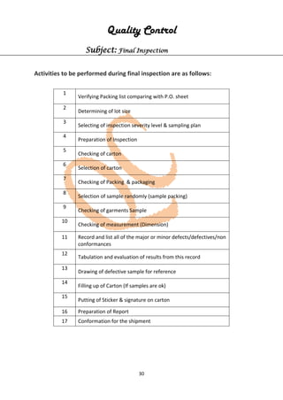 30
Quality Control
Subject: Final Inspection
Activities to be performed during final inspection are as follows:
1
Verifying Packing list comparing with P.O. sheet
2
Determining of lot size
3
Selecting of inspection severity level & sampling plan
4
Preparation of Inspection
5
Checking of carton
6
Selection of carton
7
Checking of Packing & packaging
8
Selection of sample randomly (sample packing)
9
Checking of garments Sample
10
Checking of measurement (Dimension)
11 Record and list all of the major or minor defects/defectives/non
conformances
12
Tabulation and evaluation of results from this record
13
Drawing of defective sample for reference
14
Filling up of Carton (If samples are ok)
15
Putting of Sticker & signature on carton
16 Preparation of Report
17 Conformation for the shipment
 
