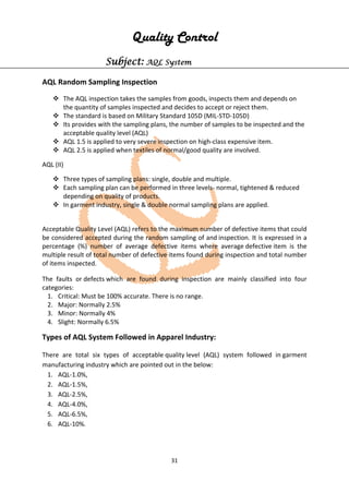 31
Quality Control
Subject: AQL System
AQL Random Sampling Inspection
 The AQL inspection takes the samples from goods, inspects them and depends on
the quantity of samples inspected and decides to accept or reject them.
 The standard is based on Military Standard 105D (MIL-STD-105D)
 Its provides with the sampling plans, the number of samples to be inspected and the
acceptable quality level (AQL)
 AQL 1.5 is applied to very severe inspection on high-class expensive item.
 AQL 2.5 is applied when textiles of normal/good quality are involved.
AQL (II)
 Three types of sampling plans: single, double and multiple.
 Each sampling plan can be performed in three levels- normal, tightened & reduced
depending on quality of products.
 In garment industry, single & double normal sampling plans are applied.
Acceptable Quality Level (AQL) refers to the maximum number of defective items that could
be considered accepted during the random sampling of and inspection. It is expressed in a
percentage (%) number of average defective items where average defective item is the
multiple result of total number of defective items found during inspection and total number
of items inspected.
The faults or defects which are found during inspection are mainly classified into four
categories:
1. Critical: Must be 100% accurate. There is no range.
2. Major: Normally 2.5%
3. Minor: Normally 4%
4. Slight: Normally 6.5%
Types of AQL System Followed in Apparel Industry:
There are total six types of acceptable quality level (AQL) system followed in garment
manufacturing industry which are pointed out in the below:
1. AQL-1.0%,
2. AQL-1.5%,
3. AQL-2.5%,
4. AQL-4.0%,
5. AQL-6.5%,
6. AQL-10%.
 