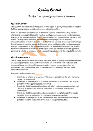 4
Quality Control
Subject: ISO 9000 Quality Control &Assurance
Quality Control
The ISO 9000 definition states that quality control is part of quality management focused on
fulfilling quality requirements (requirements related to quality).
What the definition fails to tell us is that controls regulate performance. They prevent
change and when applied to quality regulate quality performance and prevent undesirable
changes in the quality standards. Quality control is a process for maintaining standards and
not for creating them. Standards are maintained through a process of selection,
measurement and correction of work, so that only those products or services which emerge
from the process meet the standards. In simple terms quality control prevents undesirable
changes being present in the quality of the product or service being supplied. The simplest
form of quality control is illustrated in the Figure below. Quality control can be applied to
particular products, to processes which produce the products or to the output of the whole
Quality Assurance
The ISO 9000 definition states that quality assurance is part of quality management focused
on providing confidence that quality requirements will be fulfilled. Both customers and
managers have a need for quality assurance as they cannot oversee operations for
themselves. They need to place trust in the organization’s processes and thus avoid
constant intervention.
Customers and managers need:
 Knowledge of what is to be supplied (This may be gained from the sales literature,
contract or agreement).
 Knowledge of how the product or service is intended to be supplied (This may be
gained from the supplier’s proposal or offer).
 Knowledge that the declared intentions will satisfy customer requirements if met
(This may be gained from personal assessment or reliance on independent
certifications).
 Knowledge that the declared intentions are actually being followed (This may be
gained by personal assessment or reliance on independent audits).
 Knowledge that the products and services meet their requirements (This may be
gained by personal assessment or reliance on independent audits).
 