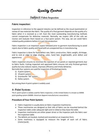 5
Quality Control
Subject: Fabric Inspection
Fabric inspection:
Inspection in reference to the apparel industry can be defined as the visual examination or
review of raw materials like fabric. The quality of a final garment depends on the quality of a
fabric when it is received as a roll. Even the most outstanding manufacturing methods
cannot compensate for defective materials. Normally, we inspect 10% of the rolls we
receive and evaluate them based on a four-point system. This way, we can avoid fabric
related quality problems before it is put into production
Fabric Inspection is an important aspect followed prior to garment manufacturing to avoid
rejects due to fabric quality and faced with an unexpected loss in manufacturing.
Fabric inspection is done for fault/defect rate, fabric construction, fabric weight, shrinkage,
end to end or edge to edge shading, color, hand feel, length/width, print defect and
appearance.
Fabric inspection ensures to minimize the rejection of cut panels or rejected garments due
to fabric faults. Cutting inspected and approved fabric ensures not only finished garment
quality but also reduces rejects, improves efficiency and timely deliveries.
Normally four systems are used for inspection of finished garments.
1) 4 point system
2) 10 point system
3) Graniteville “78” system.
4) Dallas system.
But among them 4 point system is widely used.
4- Point System:
The 4- point system is widely used for fabric inspection, in the United States it is known as AAMA
point grading system (AAMA- American Apparel manufacturers association).
Procedure of Four Point System:
 Fabric inspection is usually done on fabric inspection machineries.
 These machineries are designed so that rolls of fabric can be mounted behind the
inspection table under adequate light and re-rolled as they leave the table.
 Inspection machineries are either power driver or the inspector pulls the fabric over
the inspection table.
 The defects are located, marked and recorded on an inspection form.
 Some machinery is equipped to measure the length of each roll of fabric
(meter/yard).
 
