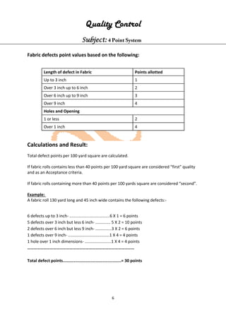 6
Quality Control
Subject: 4 Point System
Fabric defects point values based on the following:
Length of defect in Fabric Points allotted
Up to 3 inch 1
Over 3 inch up to 6 inch 2
Over 6 inch up to 9 inch 3
Over 9 inch 4
Holes and Opening
1 or less 2
Over 1 inch 4
Calculations and Result:
Total defect points per 100 yard square are calculated.
If fabric rolls contains less than 40 points per 100 yard square are considered “first” quality
and as an Acceptance criteria.
If fabric rolls containing more than 40 points per 100 yards square are considered “second”.
Example:
A fabric roll 130 yard long and 45 inch wide contains the following defects:-
6 defects up to 3 inch- ...................................6 X 1 = 6 points
5 defects over 3 inch but less 6 inch- ............. 5 X 2 = 10 points
2 defects over 6 inch but less 9 inch- ..............3 X 2 = 6 points
1 defects over 9 inch- ....................................1 X 4 = 4 points
1 hole over 1 inch dimensions- .......................1 X 4 = 4 points
………………………………………………………………………………………
Total defect points................................................= 30 points
 