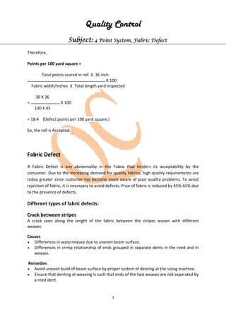 7
Quality Control
Subject: 4 Point System, Fabric Defect
Therefore,
Points per 100 yard square =
Total points scored in roll X 36 inch
……………………………………………………………… X 100
Fabric width/inches X Total length yard inspected
30 X 36
= ……………………… X 100
130 X 45
= 18.4 (Defect points per 100 yard square.)
So, the roll is Accepted.
Fabric Defect
A Fabric Defect is any abnormality in the Fabric that hinders its acceptability by the
consumer. Due to the increasing demand for quality fabrics, high quality requirements are
today greater since customer has become more aware of poor quality problems. To avoid
rejection of fabric, it is necessary to avoid defects. Price of fabric is reduced by 45%-65% due
to the presence of defects.
Different types of fabric defects:
Crack between stripes
A crack seen along the length of the fabric between the stripes woven with different
weaves.
Causes
• Differences in warp release due to uneven beam surface.
• Differences in crimp relationship of ends grouped in separate dents in the reed and in
weaves.
Remedies
• Avoid uneven build of beam surface by proper system of denting at the sizing machine.
• Ensure that denting at weaving is such that ends of the two weaves are not separated by
a reed dent.
 