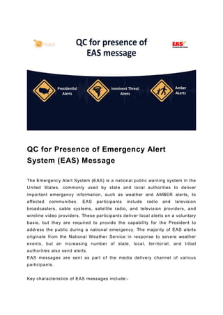 QC for Presence of Emergency Alert
System (EAS) Message
The Emergency Alert System (EAS) is a national public warning system in the
United States, commonly used by state and local authorities to deliver
important emergency information, such as weather and AMBER alerts, to
affected communities. EAS participants include radio and television
broadcasters, cable systems, satellite radio, and television providers, and
wireline video providers. These participants deliver local alerts on a voluntary
basis, but they are required to provide the capability for the President to
address the public during a national emergency. The majority of EAS alerts
originate from the National Weather Service in response to severe weather
events, but an increasing number of state, local, territorial, and tribal
authorities also send alerts.
EAS messages are sent as part of the media delivery channel of various
participants.
Key characteristics of EAS messages include:-
 