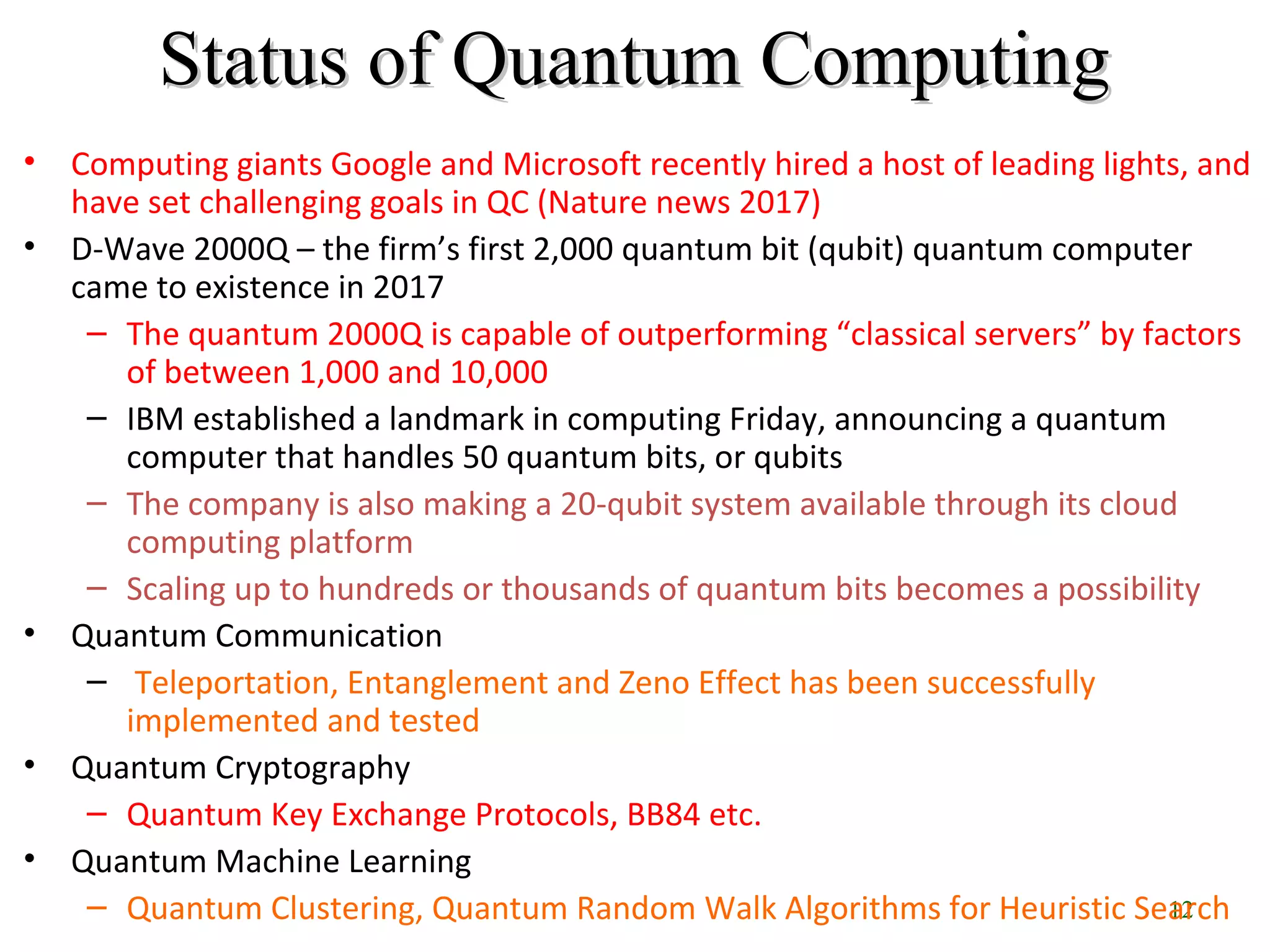 12
Status of Quantum ComputingStatus of Quantum Computing
• Computing giants Google and Microsoft recently hired a host of leading lights, and
have set challenging goals in QC (Nature news 2017)
• D-Wave 2000Q – the firm’s first 2,000 quantum bit (qubit) quantum computer
came to existence in 2017
– The quantum 2000Q is capable of outperforming “classical servers” by factors
of between 1,000 and 10,000
– IBM established a landmark in computing Friday, announcing a quantum
computer that handles 50 quantum bits, or qubits
– The company is also making a 20-qubit system available through its cloud
computing platform
– Scaling up to hundreds or thousands of quantum bits becomes a possibility
• Quantum Communication
– Teleportation, Entanglement and Zeno Effect has been successfully
implemented and tested
• Quantum Cryptography
– Quantum Key Exchange Protocols, BB84 etc.
• Quantum Machine Learning
– Quantum Clustering, Quantum Random Walk Algorithms for Heuristic Search
 