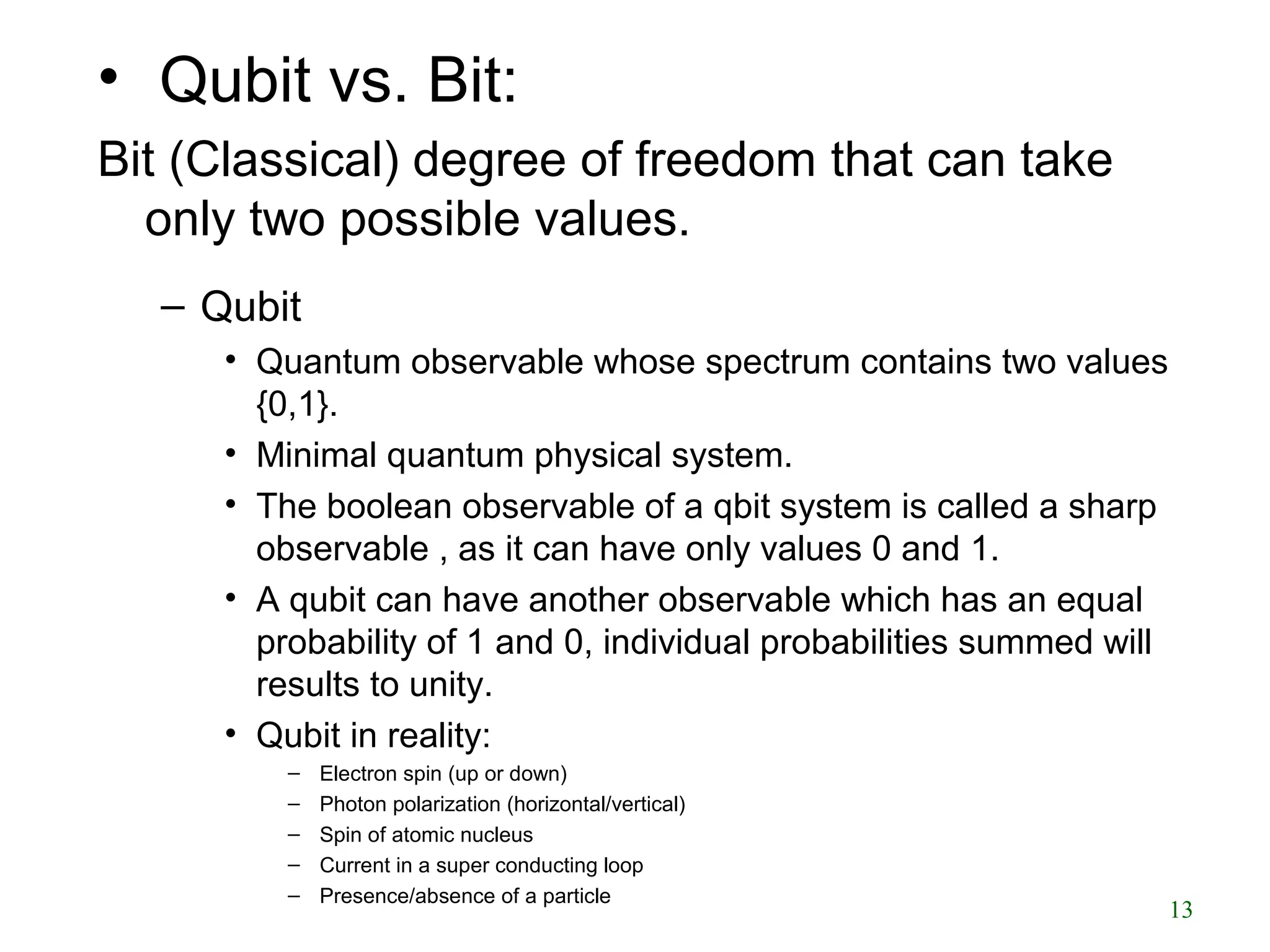 • Qubit vs. Bit:
Bit (Classical) degree of freedom that can take
only two possible values.
– Qubit
• Quantum observable whose spectrum contains two values
{0,1}.
• Minimal quantum physical system.
• The boolean observable of a qbit system is called a sharp
observable , as it can have only values 0 and 1.
• A qubit can have another observable which has an equal
probability of 1 and 0, individual probabilities summed will
results to unity.
• Qubit in reality:
– Electron spin (up or down)
– Photon polarization (horizontal/vertical)
– Spin of atomic nucleus
– Current in a super conducting loop
– Presence/absence of a particle
13
 