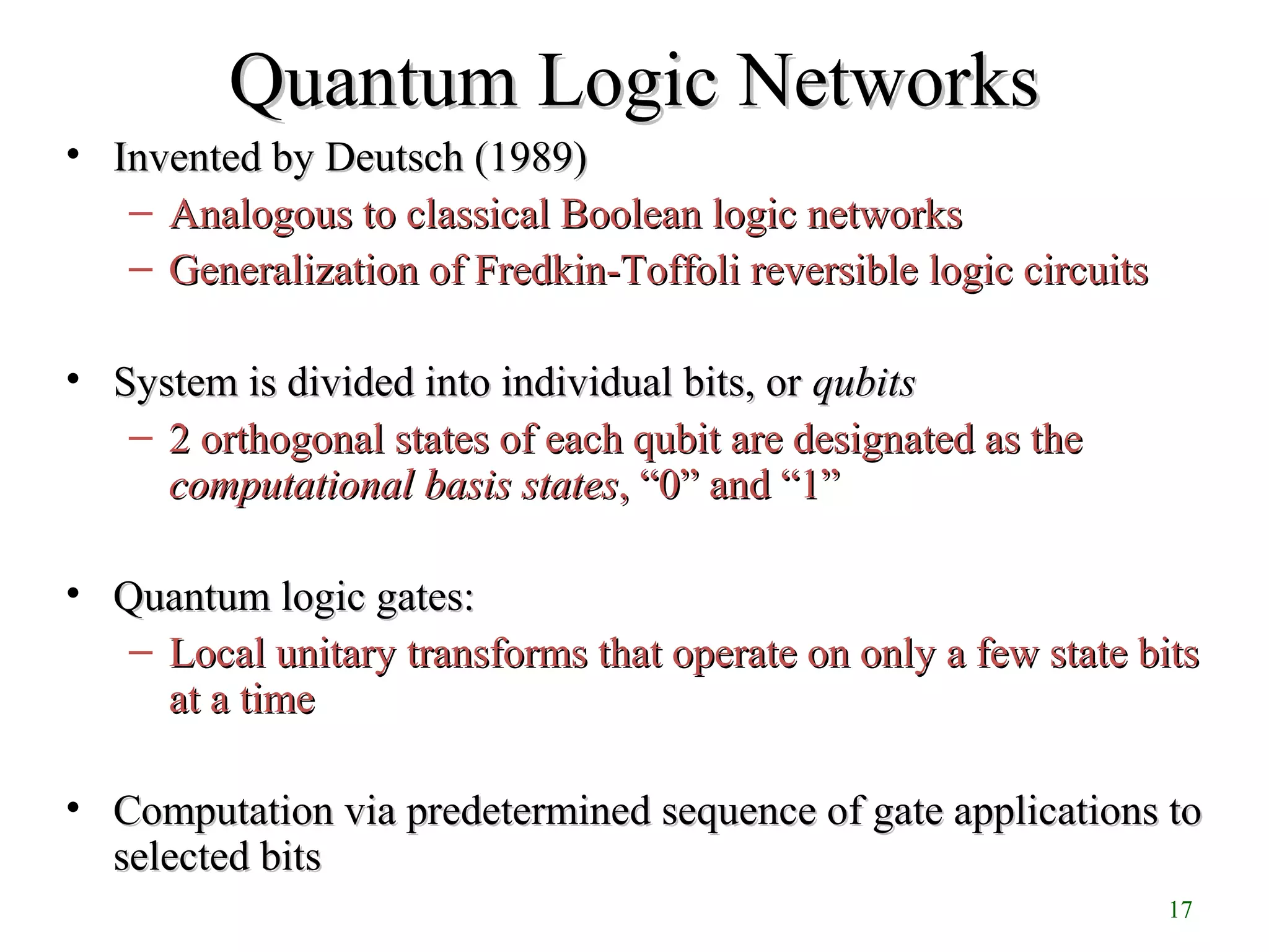 17
Quantum Logic NetworksQuantum Logic Networks
• Invented by Deutsch (1989)Invented by Deutsch (1989)
– Analogous to classical Boolean logic networksAnalogous to classical Boolean logic networks
– Generalization of Fredkin-Toffoli reversible logic circuitsGeneralization of Fredkin-Toffoli reversible logic circuits
• System is divided into individual bits, orSystem is divided into individual bits, or qubitsqubits
– 2 orthogonal states of each qubit are designated as the2 orthogonal states of each qubit are designated as the
computationalcomputational basis statesbasis states,, “0” and “1”“0” and “1”
• Quantum logic gates:Quantum logic gates:
– Local unitary transforms that operate on only a few state bitsLocal unitary transforms that operate on only a few state bits
at a timeat a time
• Computation via predetermined sequence of gate applications toComputation via predetermined sequence of gate applications to
selected bitsselected bits
 
