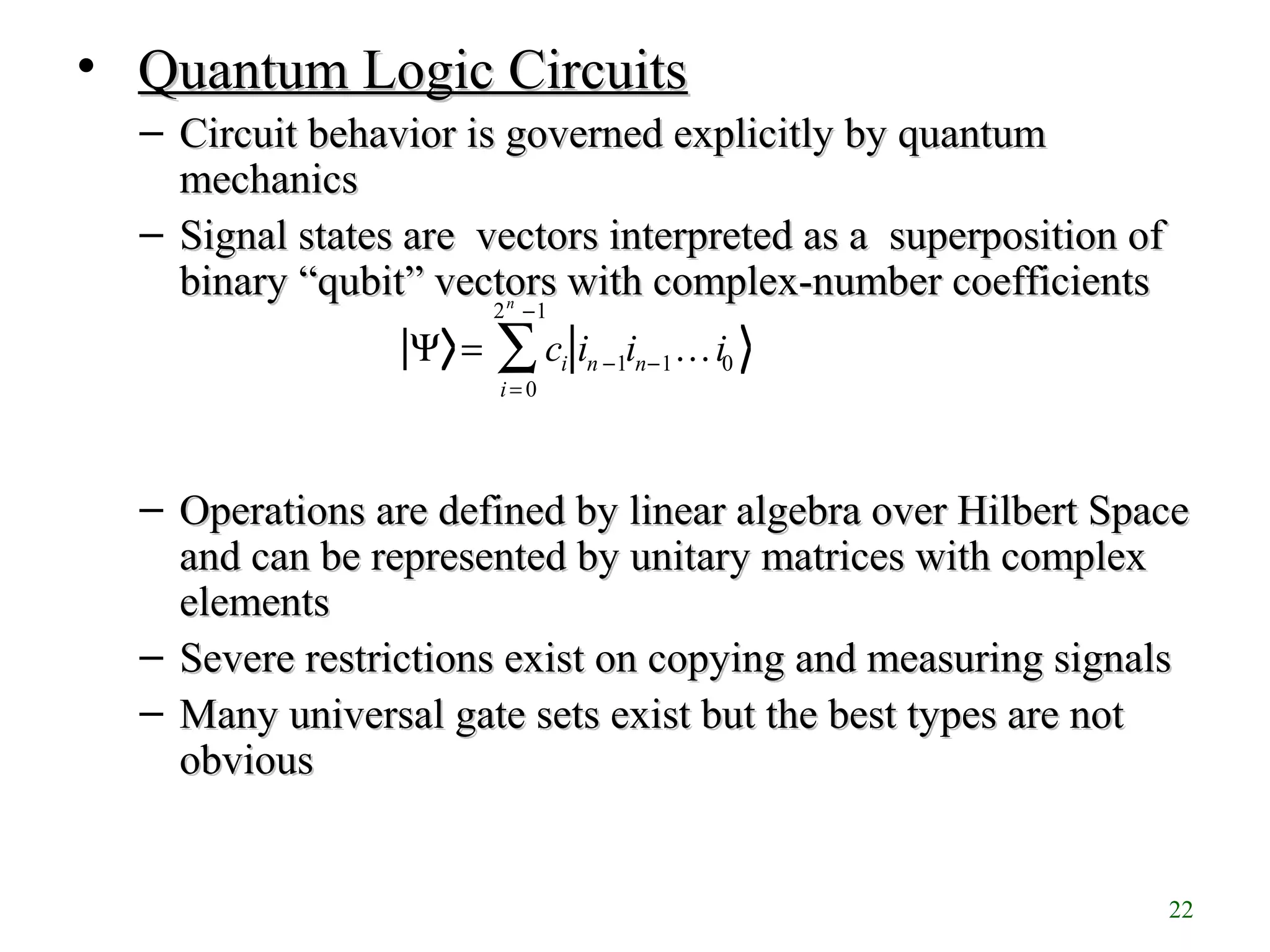 22
• Quantum Logic CircuitsQuantum Logic Circuits
– Circuit behavior is governed explicitly by quantumCircuit behavior is governed explicitly by quantum
mechanicsmechanics
– Signal states are vectors interpreted as a superposition ofSignal states are vectors interpreted as a superposition of
binary “binary “qubitqubit”” vectors with complex-number coefficientsvectors with complex-number coefficients
– Operations are defined by linear algebra over Hilbert SpaceOperations are defined by linear algebra over Hilbert Space
and can be represented by unitary matrices with complexand can be represented by unitary matrices with complex
elementselements
– Severe restrictions exist on copying and measuring signalsSevere restrictions exist on copying and measuring signals
– Many universal gate sets exist but the best types are notMany universal gate sets exist but the best types are not
obviousobvious
Ψ = ci in −1in−1…i0
i = 0
2n
−1
∑
 